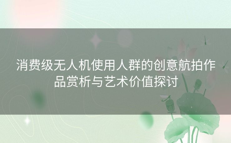 消费级无人机使用人群的创意航拍作品赏析与艺术价值探讨