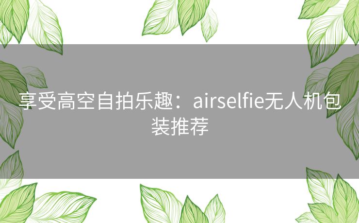 享受高空自拍乐趣：airselfie无人机包装推荐