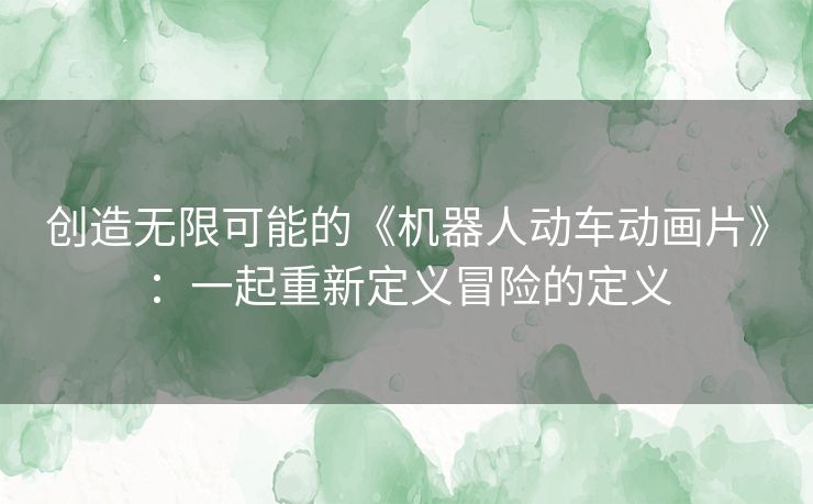 创造无限可能的《机器人动车动画片》：一起重新定义冒险的定义