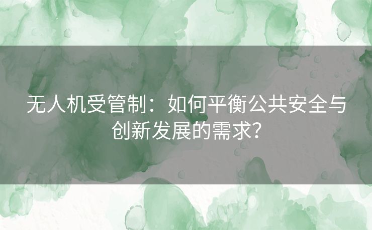 无人机受管制：如何平衡公共安全与创新发展的需求？