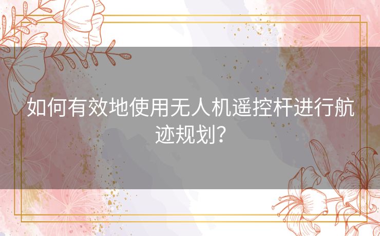 如何有效地使用无人机遥控杆进行航迹规划？