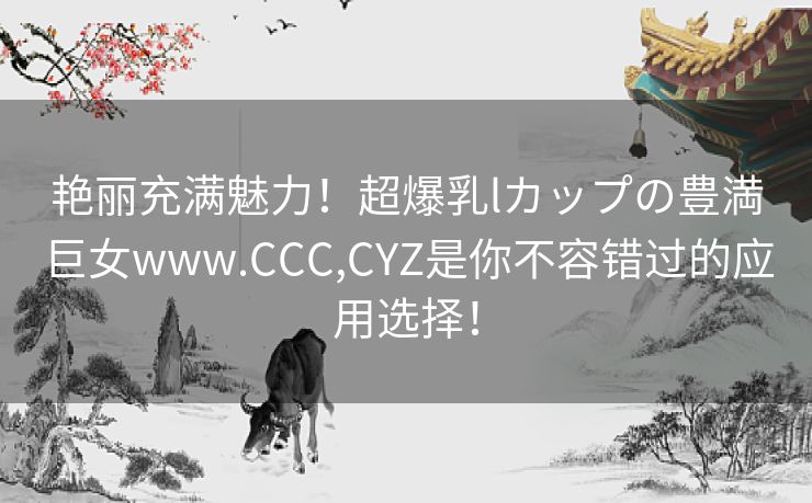 艳丽充满魅力！超爆乳lカップの豊満巨女www.CCC,CYZ是你不容错过的应用选择！