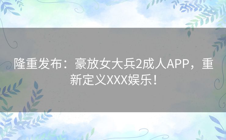 隆重发布：豪放女大兵2成人APP，重新定义XXX娱乐！