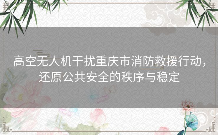 高空无人机干扰重庆市消防救援行动，还原公共安全的秩序与稳定