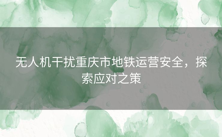 无人机干扰重庆市地铁运营安全，探索应对之策