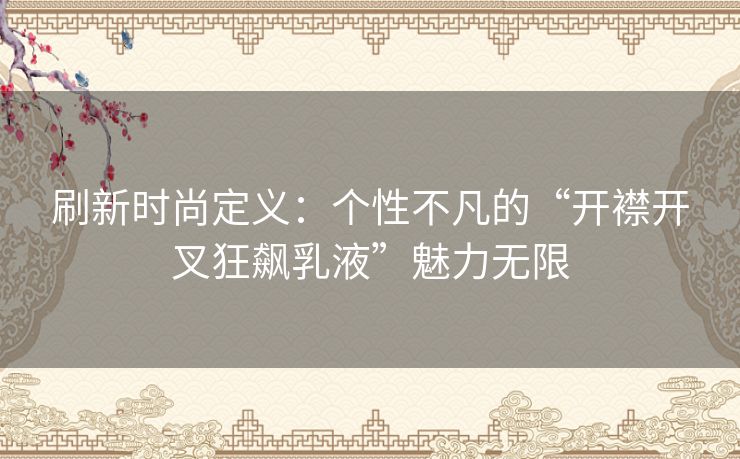 刷新时尚定义：个性不凡的“开襟开叉狂飙乳液”魅力无限