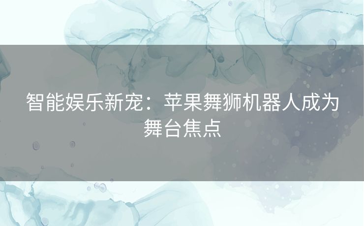 智能娱乐新宠：苹果舞狮机器人成为舞台焦点