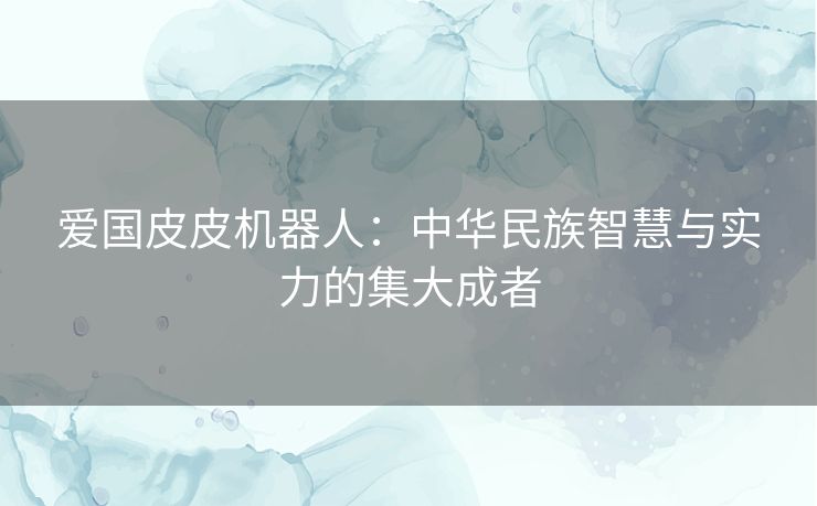 爱国皮皮机器人：中华民族智慧与实力的集大成者