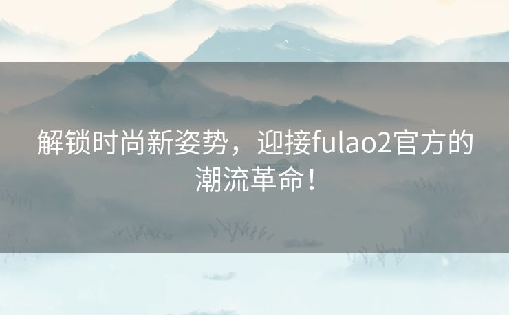 解锁时尚新姿势，迎接fulao2官方的潮流革命！