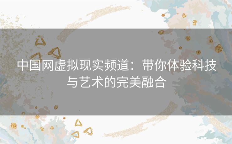 中国网虚拟现实频道：带你体验科技与艺术的完美融合