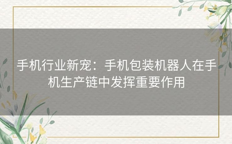 手机行业新宠：手机包装机器人在手机生产链中发挥重要作用