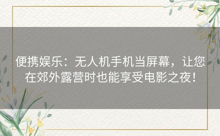 便携娱乐：无人机手机当屏幕，让您在郊外露营时也能享受电影之夜！