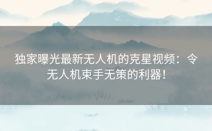 独家曝光最新无人机的克星视频：令无人机束手无策的利器！