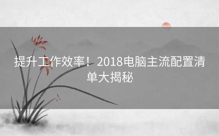 提升工作效率！2018电脑主流配置清单大揭秘