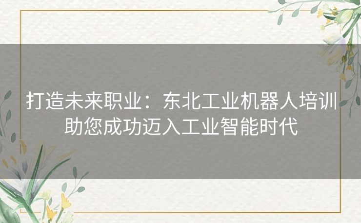 打造未来职业：东北工业机器人培训助您成功迈入工业智能时代