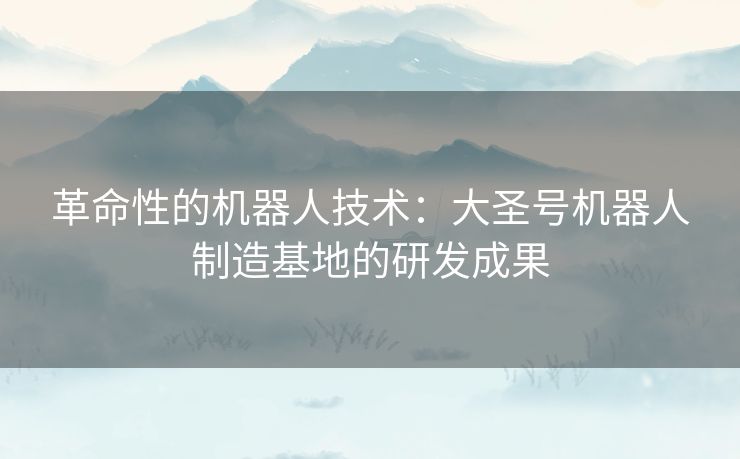 革命性的机器人技术：大圣号机器人制造基地的研发成果