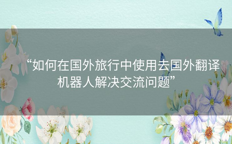 “如何在国外旅行中使用去国外翻译机器人解决交流问题”