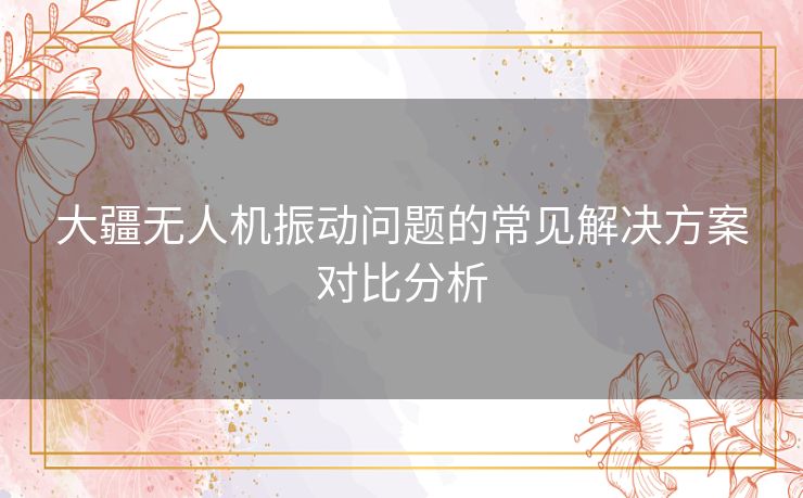 大疆无人机振动问题的常见解决方案对比分析