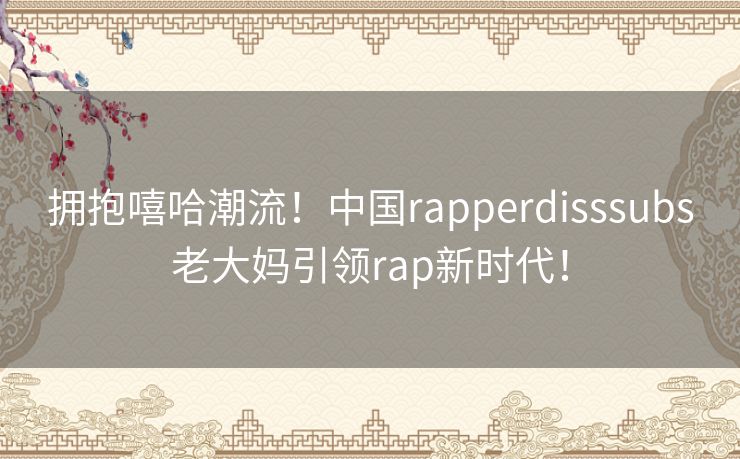 拥抱嘻哈潮流！中国rapperdisssubs老大妈引领rap新时代！