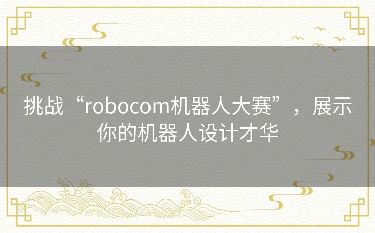 挑战“robocom机器人大赛”，展示你的机器人设计才华