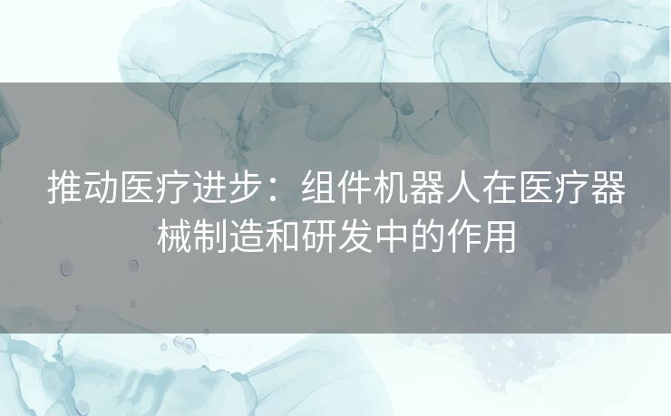 推动医疗进步：组件机器人在医疗器械制造和研发中的作用