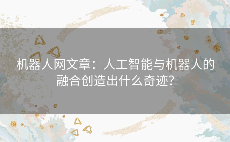 机器人网文章：人工智能与机器人的融合创造出什么奇迹？