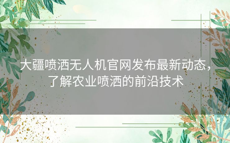 大疆喷洒无人机官网发布最新动态，了解农业喷洒的前沿技术