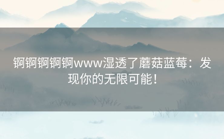 锕锕锕锕锕www湿透了蘑菇蓝莓：发现你的无限可能！