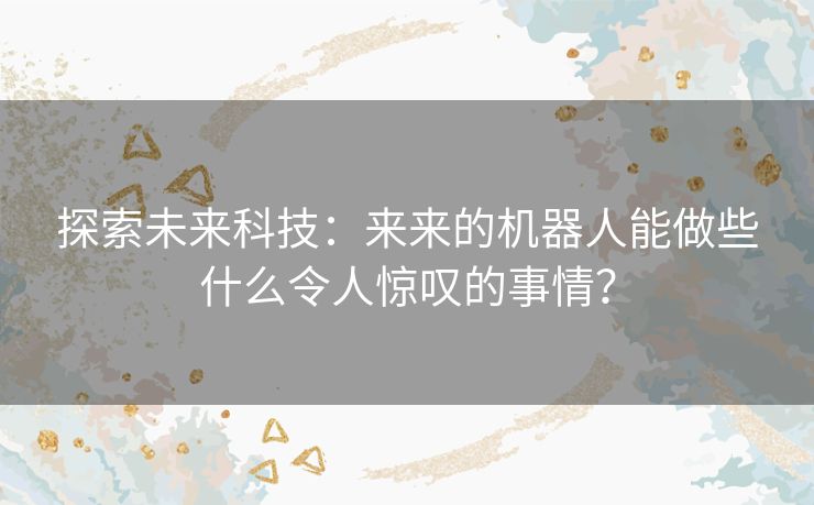 探索未来科技：来来的机器人能做些什么令人惊叹的事情？