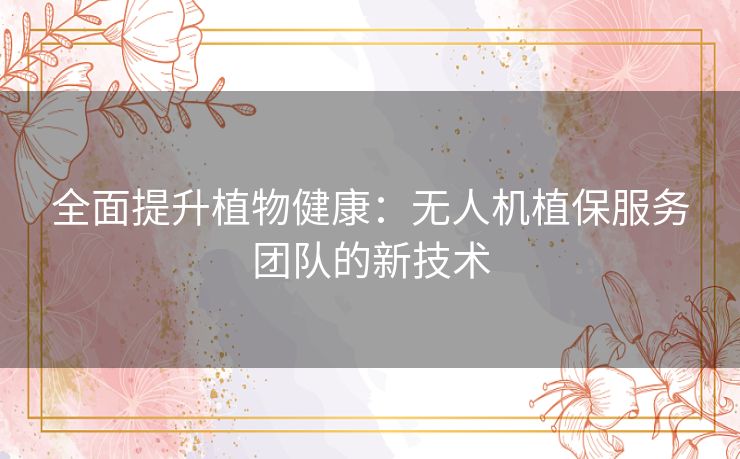 全面提升植物健康：无人机植保服务团队的新技术