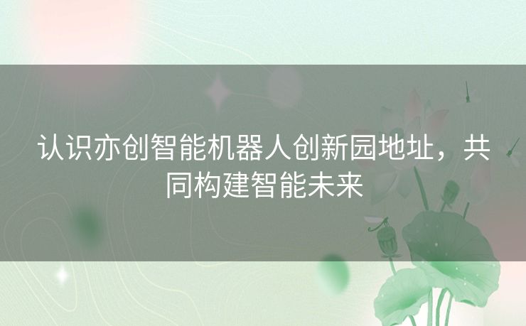 认识亦创智能机器人创新园地址，共同构建智能未来