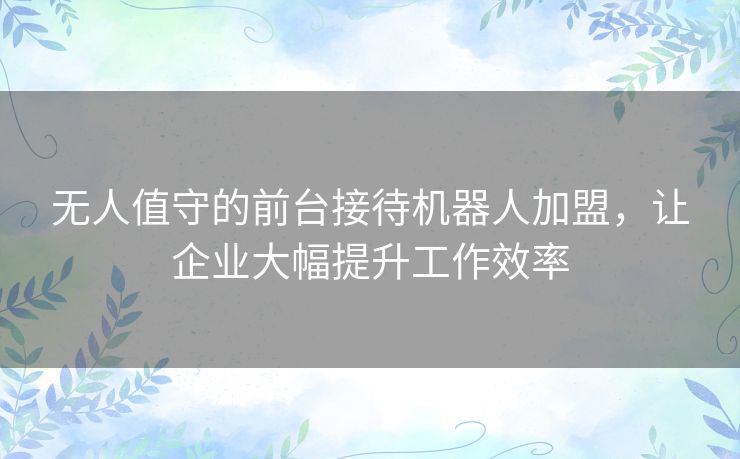 无人值守的前台接待机器人加盟，让企业大幅提升工作效率