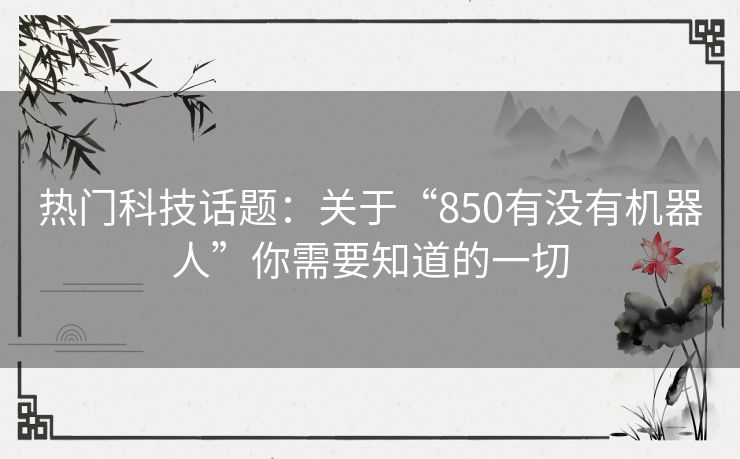 热门科技话题：关于“850有没有机器人”你需要知道的一切