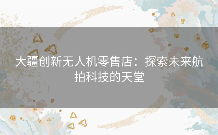 大疆创新无人机零售店：探索未来航拍科技的天堂