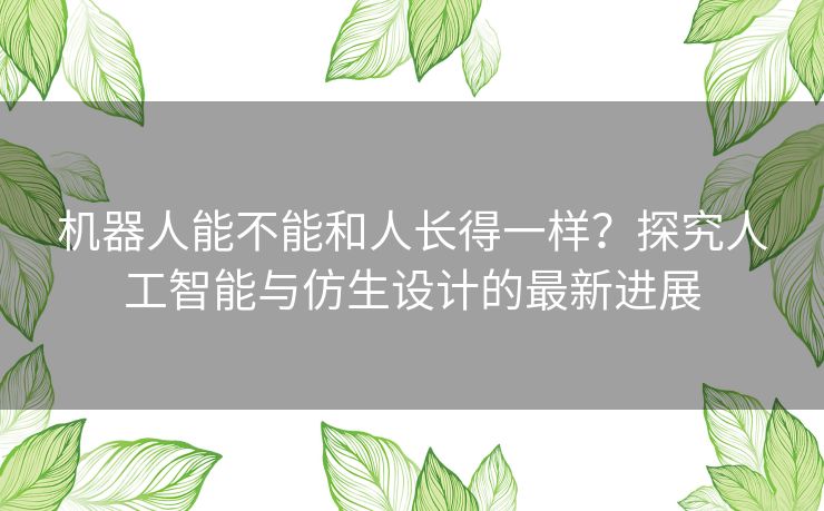 机器人能不能和人长得一样？探究人工智能与仿生设计的最新进展