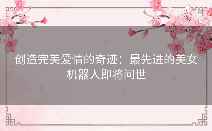 创造完美爱情的奇迹：最先进的美女机器人即将问世