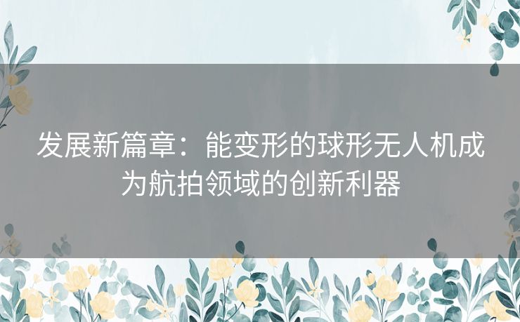 发展新篇章：能变形的球形无人机成为航拍领域的创新利器