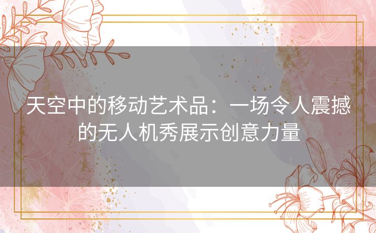 天空中的移动艺术品:一场令人震撼的无人机秀展示创意力量 天空中的移动艺术品:一场令人震撼的无人机秀展示创意力量