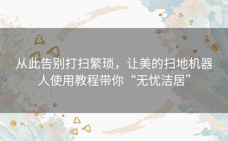 从此告别打扫繁琐,让美的扫地机器人使用教程带你“无忧洁居” 从此告别打扫繁琐,让美的扫地机器人使用教程带你“无忧洁居”