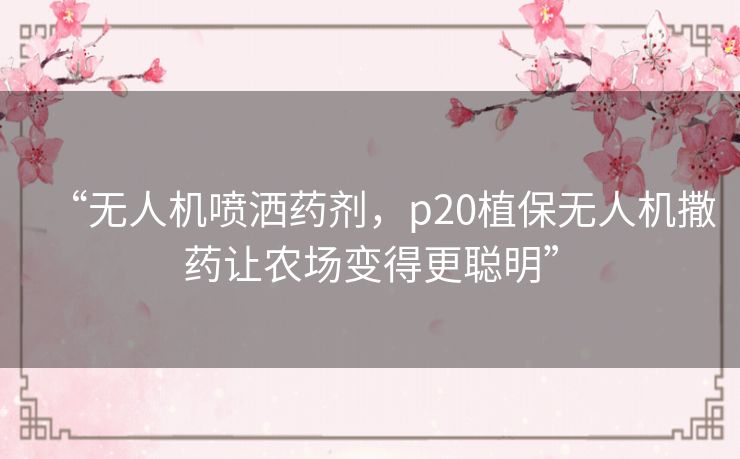 “无人机喷洒药剂，p20植保无人机撒药让农场变得更聪明”