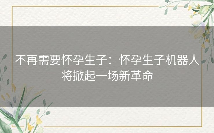 不再需要怀孕生子:怀孕生子机器人将掀起一场新革命 不再需要怀孕生子:怀孕生子机器人将掀起一场新革命