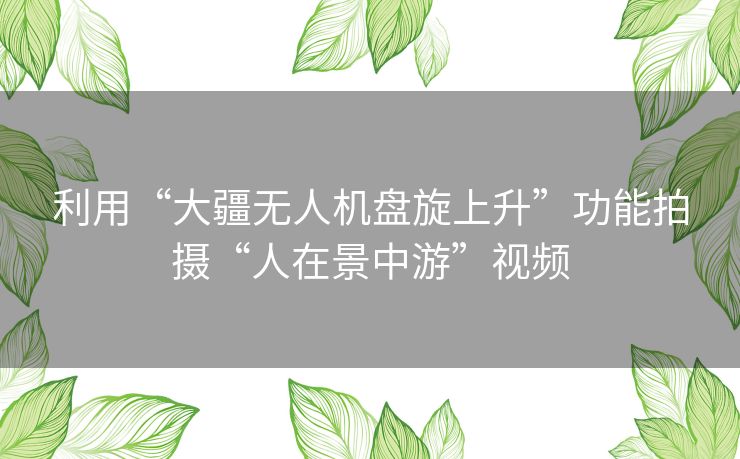 利用“大疆无人机盘旋上升”功能拍摄“人在景中游”视频 利用“大疆无人机盘旋上升”功能拍摄“人在景中游”视频