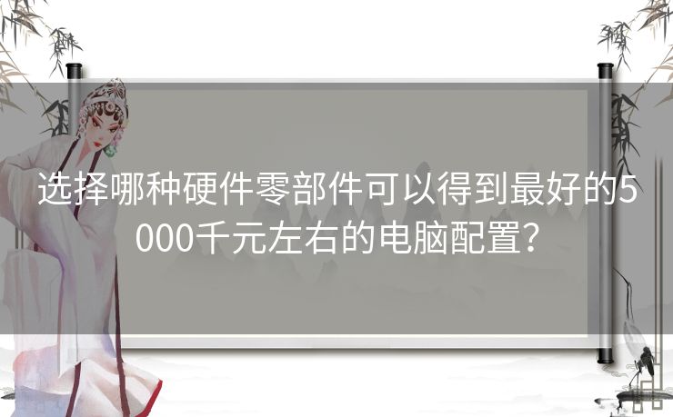 选择哪种硬件零部件可以得到最好的5000千元左右的电脑配置? 选择哪种硬件零部件可以得到最好的5000千元左右的电脑配置?