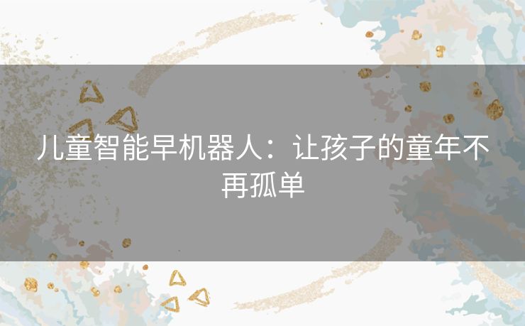 儿童智能早机器人:让孩子的童年不再孤单 儿童智能早机器人:让孩子的童年不再孤单