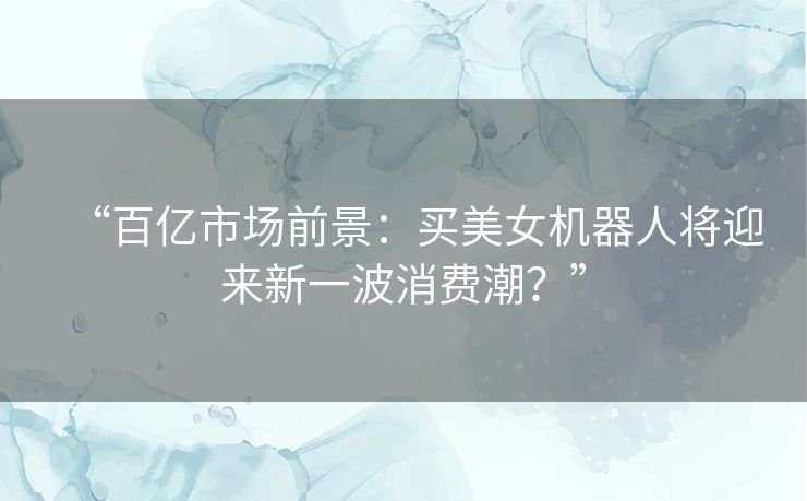 “百亿市场前景:买美女机器人将迎来新一波消费潮?” “百亿市场前景:买美女机器人将迎来新一波消费潮?”