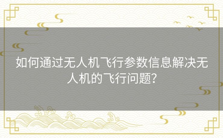 如何通过无人机飞行参数信息解决无人机的飞行问题? 如何通过无人机飞行参数信息解决无人机的飞行问题?