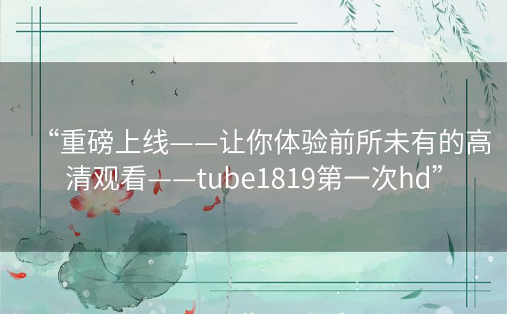 “重磅上线——让你体验前所未有的高清观看——tube1819第一次hd” “重磅上线——让你体验前所未有的高清观看——tube1819第一次hd”