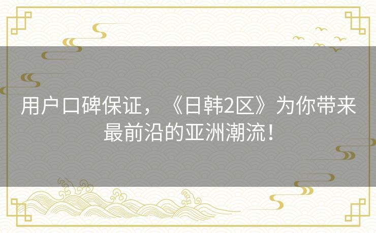 用户口碑保证,《日韩2区》为你带来最前沿的亚洲潮流! 用户口碑保证,《日韩2区》为你带来最前沿的亚洲潮流!