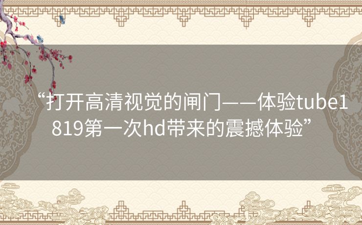 “打开高清视觉的闸门——体验tube1819第一次hd带来的震撼体验” “打开高清视觉的闸门——体验tube1819第一次hd带来的震撼体验”