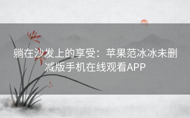 躺在沙发上的享受：苹果范冰冰未删减版手机在线观看APP